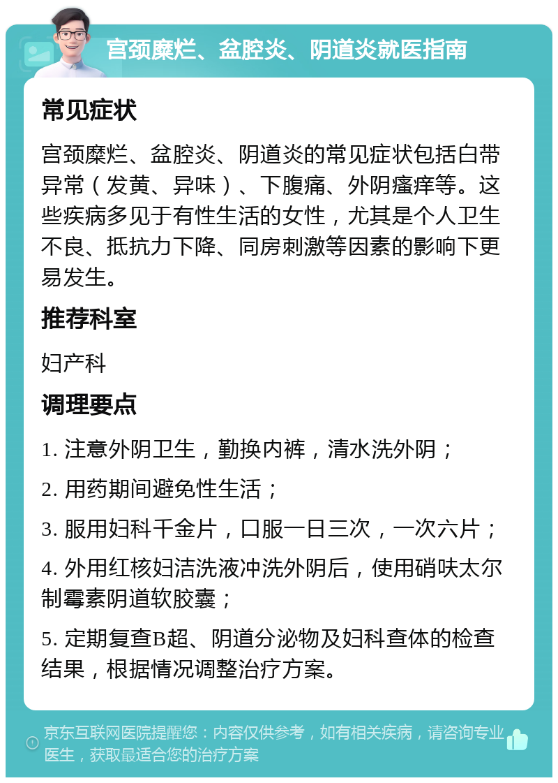 宫颈糜烂、盆腔炎、阴道炎就医指南 常见症状 宫颈糜烂、盆腔炎、阴道炎的常见症状包括白带异常（发黄、异味）、下腹痛、外阴瘙痒等。这些疾病多见于有性生活的女性，尤其是个人卫生不良、抵抗力下降、同房刺激等因素的影响下更易发生。 推荐科室 妇产科 调理要点 1. 注意外阴卫生，勤换内裤，清水洗外阴； 2. 用药期间避免性生活； 3. 服用妇科千金片，口服一日三次，一次六片； 4. 外用红核妇洁洗液冲洗外阴后，使用硝呋太尔制霉素阴道软胶囊； 5. 定期复查B超、阴道分泌物及妇科查体的检查结果，根据情况调整治疗方案。