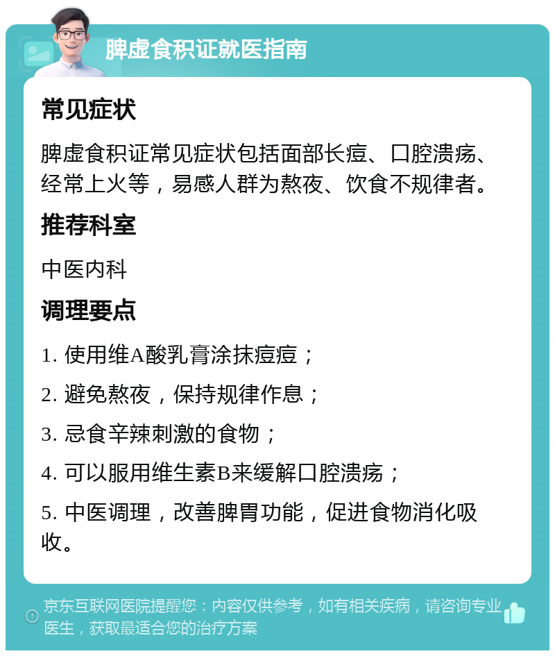 脾虚食积证就医指南 常见症状 脾虚食积证常见症状包括面部长痘、口腔溃疡、经常上火等，易感人群为熬夜、饮食不规律者。 推荐科室 中医内科 调理要点 1. 使用维A酸乳膏涂抹痘痘； 2. 避免熬夜，保持规律作息； 3. 忌食辛辣刺激的食物； 4. 可以服用维生素B来缓解口腔溃疡； 5. 中医调理，改善脾胃功能，促进食物消化吸收。