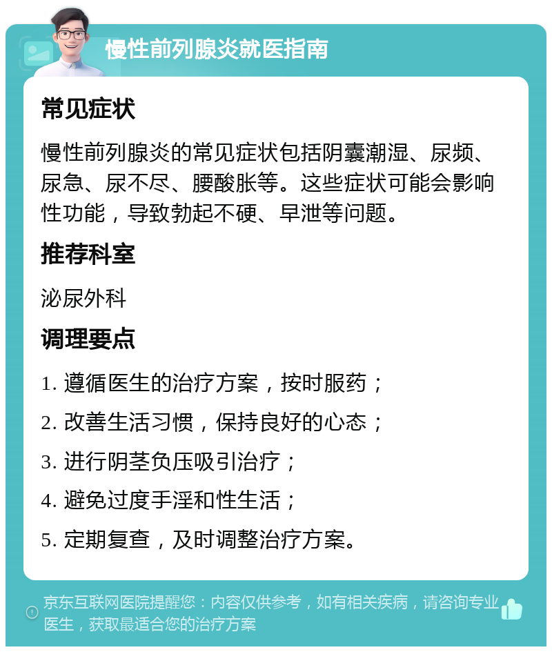 慢性前列腺炎就医指南 常见症状 慢性前列腺炎的常见症状包括阴囊潮湿、尿频、尿急、尿不尽、腰酸胀等。这些症状可能会影响性功能，导致勃起不硬、早泄等问题。 推荐科室 泌尿外科 调理要点 1. 遵循医生的治疗方案，按时服药； 2. 改善生活习惯，保持良好的心态； 3. 进行阴茎负压吸引治疗； 4. 避免过度手淫和性生活； 5. 定期复查，及时调整治疗方案。