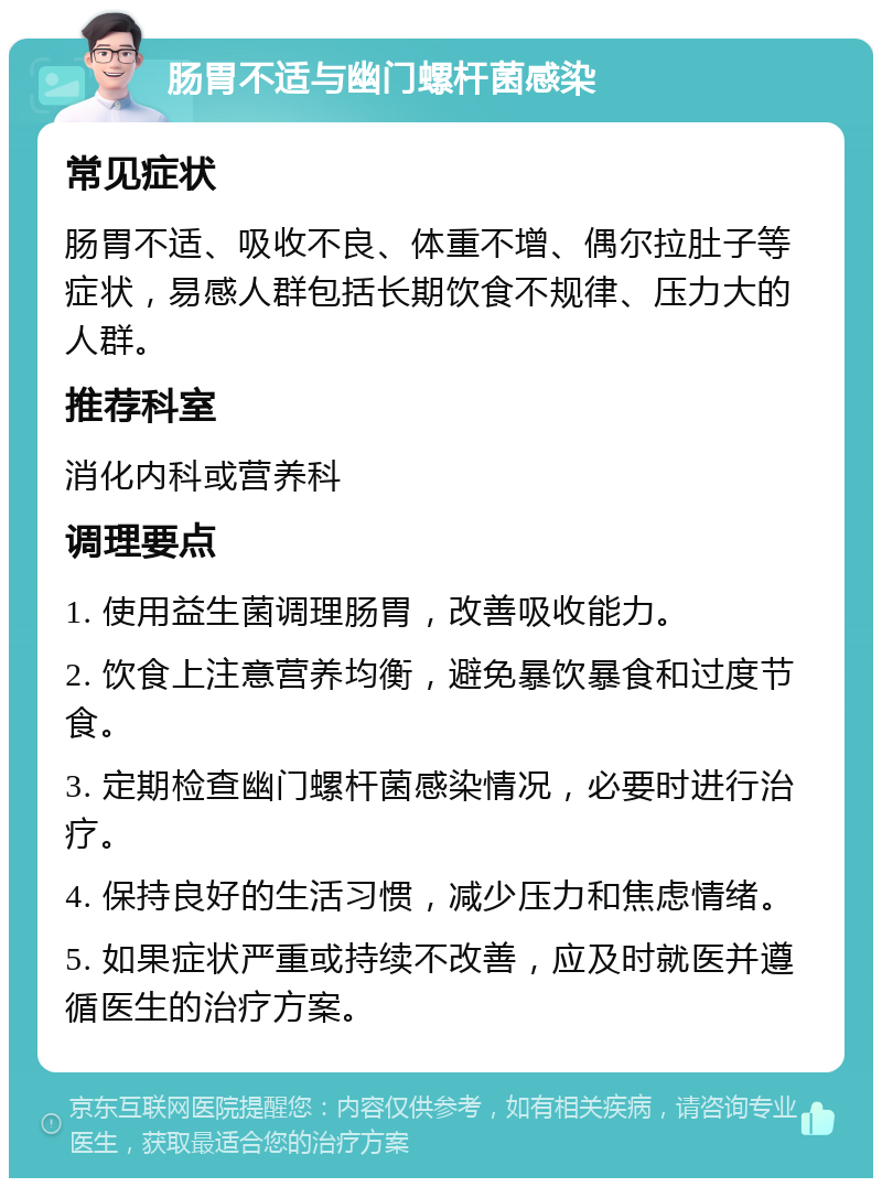 肠胃不适与幽门螺杆菌感染 常见症状 肠胃不适、吸收不良、体重不增、偶尔拉肚子等症状，易感人群包括长期饮食不规律、压力大的人群。 推荐科室 消化内科或营养科 调理要点 1. 使用益生菌调理肠胃，改善吸收能力。 2. 饮食上注意营养均衡，避免暴饮暴食和过度节食。 3. 定期检查幽门螺杆菌感染情况，必要时进行治疗。 4. 保持良好的生活习惯，减少压力和焦虑情绪。 5. 如果症状严重或持续不改善，应及时就医并遵循医生的治疗方案。