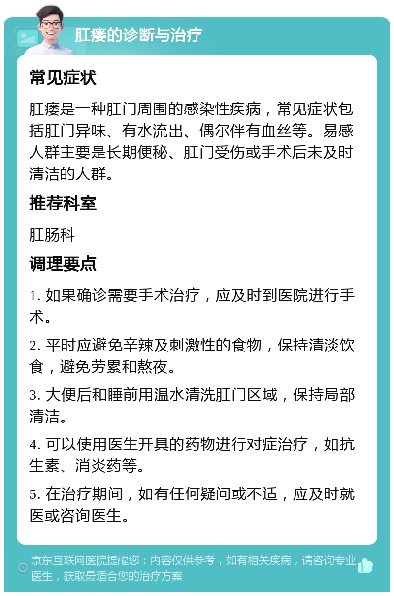 肛瘘的诊断与治疗 常见症状 肛瘘是一种肛门周围的感染性疾病，常见症状包括肛门异味、有水流出、偶尔伴有血丝等。易感人群主要是长期便秘、肛门受伤或手术后未及时清洁的人群。 推荐科室 肛肠科 调理要点 1. 如果确诊需要手术治疗，应及时到医院进行手术。 2. 平时应避免辛辣及刺激性的食物，保持清淡饮食，避免劳累和熬夜。 3. 大便后和睡前用温水清洗肛门区域，保持局部清洁。 4. 可以使用医生开具的药物进行对症治疗，如抗生素、消炎药等。 5. 在治疗期间，如有任何疑问或不适，应及时就医或咨询医生。