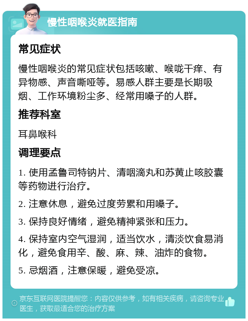 慢性咽喉炎就医指南 常见症状 慢性咽喉炎的常见症状包括咳嗽、喉咙干痒、有异物感、声音嘶哑等。易感人群主要是长期吸烟、工作环境粉尘多、经常用嗓子的人群。 推荐科室 耳鼻喉科 调理要点 1. 使用孟鲁司特钠片、清咽滴丸和苏黄止咳胶囊等药物进行治疗。 2. 注意休息，避免过度劳累和用嗓子。 3. 保持良好情绪，避免精神紧张和压力。 4. 保持室内空气湿润，适当饮水，清淡饮食易消化，避免食用辛、酸、麻、辣、油炸的食物。 5. 忌烟酒，注意保暖，避免受凉。