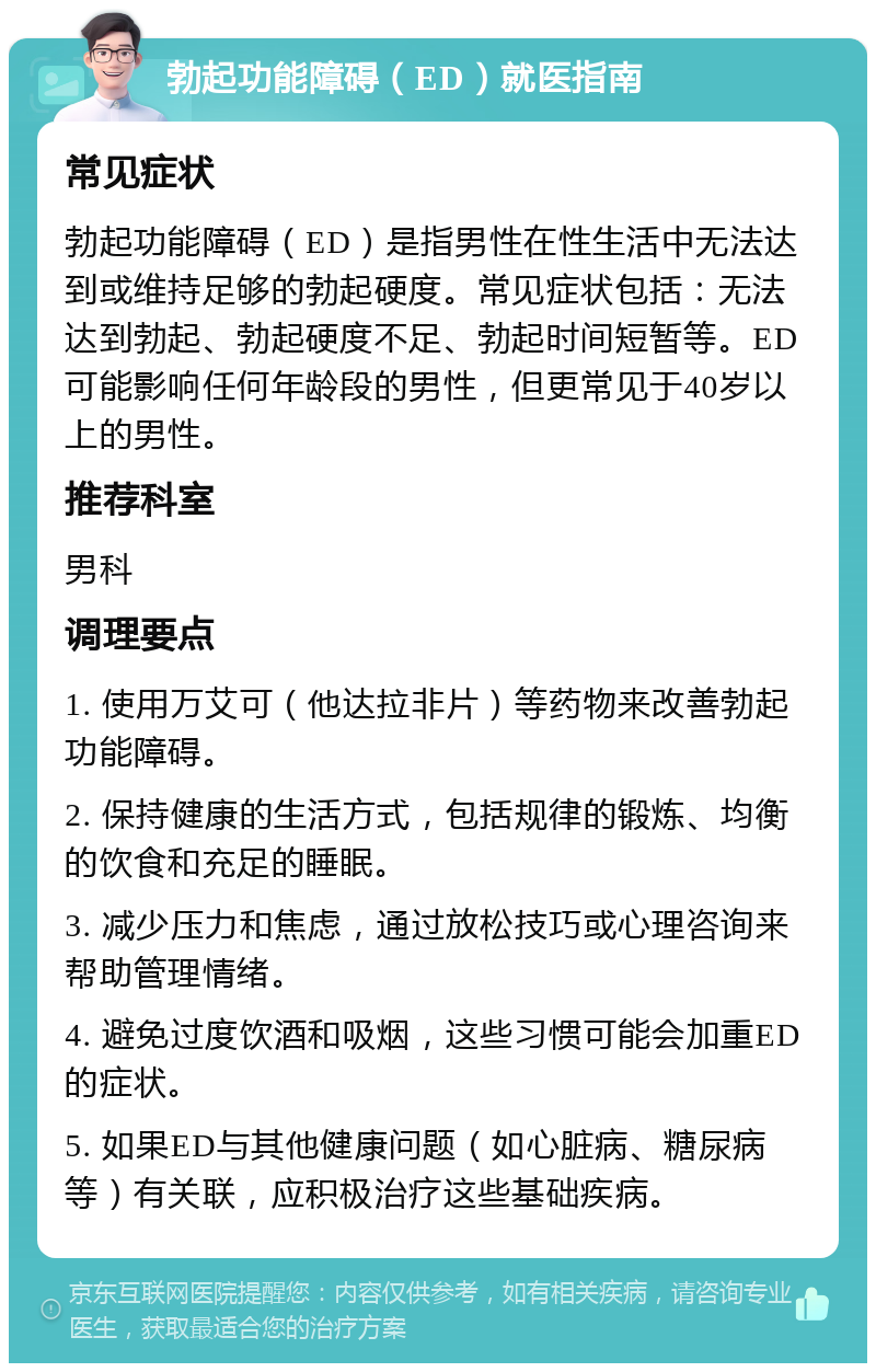 勃起功能障碍（ED）就医指南 常见症状 勃起功能障碍（ED）是指男性在性生活中无法达到或维持足够的勃起硬度。常见症状包括：无法达到勃起、勃起硬度不足、勃起时间短暂等。ED可能影响任何年龄段的男性，但更常见于40岁以上的男性。 推荐科室 男科 调理要点 1. 使用万艾可（他达拉非片）等药物来改善勃起功能障碍。 2. 保持健康的生活方式，包括规律的锻炼、均衡的饮食和充足的睡眠。 3. 减少压力和焦虑，通过放松技巧或心理咨询来帮助管理情绪。 4. 避免过度饮酒和吸烟，这些习惯可能会加重ED的症状。 5. 如果ED与其他健康问题（如心脏病、糖尿病等）有关联，应积极治疗这些基础疾病。