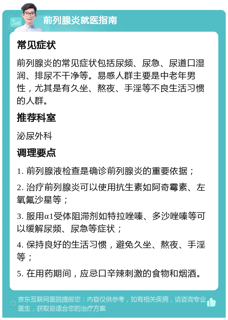 前列腺炎就医指南 常见症状 前列腺炎的常见症状包括尿频、尿急、尿道口湿润、排尿不干净等。易感人群主要是中老年男性，尤其是有久坐、熬夜、手淫等不良生活习惯的人群。 推荐科室 泌尿外科 调理要点 1. 前列腺液检查是确诊前列腺炎的重要依据； 2. 治疗前列腺炎可以使用抗生素如阿奇霉素、左氧氟沙星等； 3. 服用α1受体阻滞剂如特拉唑嗪、多沙唑嗪等可以缓解尿频、尿急等症状； 4. 保持良好的生活习惯，避免久坐、熬夜、手淫等； 5. 在用药期间，应忌口辛辣刺激的食物和烟酒。