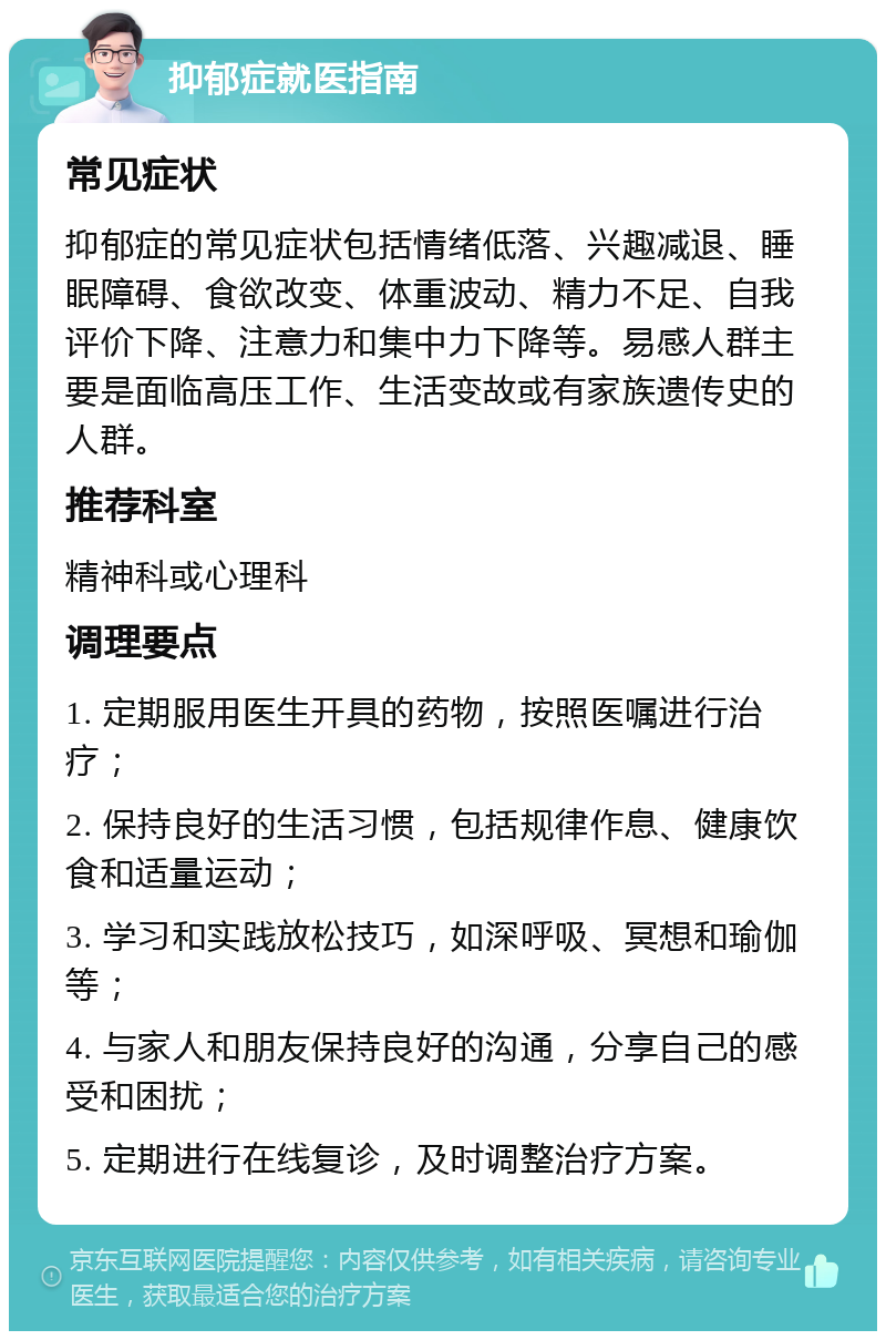 抑郁症就医指南 常见症状 抑郁症的常见症状包括情绪低落、兴趣减退、睡眠障碍、食欲改变、体重波动、精力不足、自我评价下降、注意力和集中力下降等。易感人群主要是面临高压工作、生活变故或有家族遗传史的人群。 推荐科室 精神科或心理科 调理要点 1. 定期服用医生开具的药物，按照医嘱进行治疗； 2. 保持良好的生活习惯，包括规律作息、健康饮食和适量运动； 3. 学习和实践放松技巧，如深呼吸、冥想和瑜伽等； 4. 与家人和朋友保持良好的沟通，分享自己的感受和困扰； 5. 定期进行在线复诊，及时调整治疗方案。