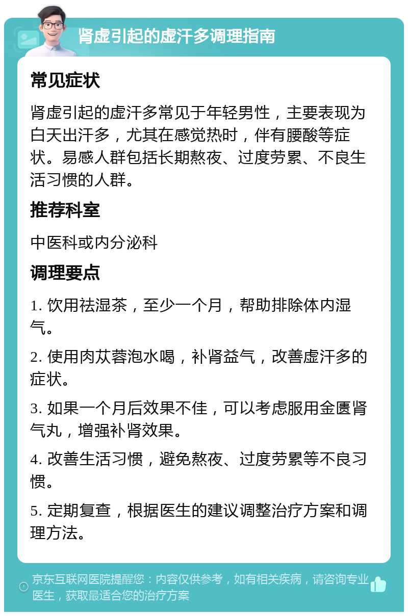 肾虚引起的虚汗多调理指南 常见症状 肾虚引起的虚汗多常见于年轻男性，主要表现为白天出汗多，尤其在感觉热时，伴有腰酸等症状。易感人群包括长期熬夜、过度劳累、不良生活习惯的人群。 推荐科室 中医科或内分泌科 调理要点 1. 饮用祛湿茶，至少一个月，帮助排除体内湿气。 2. 使用肉苁蓉泡水喝，补肾益气，改善虚汗多的症状。 3. 如果一个月后效果不佳，可以考虑服用金匮肾气丸，增强补肾效果。 4. 改善生活习惯，避免熬夜、过度劳累等不良习惯。 5. 定期复查，根据医生的建议调整治疗方案和调理方法。