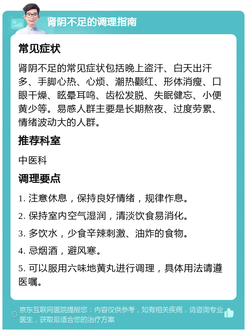 肾阴不足的调理指南 常见症状 肾阴不足的常见症状包括晚上盗汗、白天出汗多、手脚心热、心烦、潮热颧红、形体消瘦、口眼干燥、眩晕耳鸣、齿松发脱、失眠健忘、小便黄少等。易感人群主要是长期熬夜、过度劳累、情绪波动大的人群。 推荐科室 中医科 调理要点 1. 注意休息，保持良好情绪，规律作息。 2. 保持室内空气湿润，清淡饮食易消化。 3. 多饮水，少食辛辣刺激、油炸的食物。 4. 忌烟酒，避风寒。 5. 可以服用六味地黄丸进行调理，具体用法请遵医嘱。