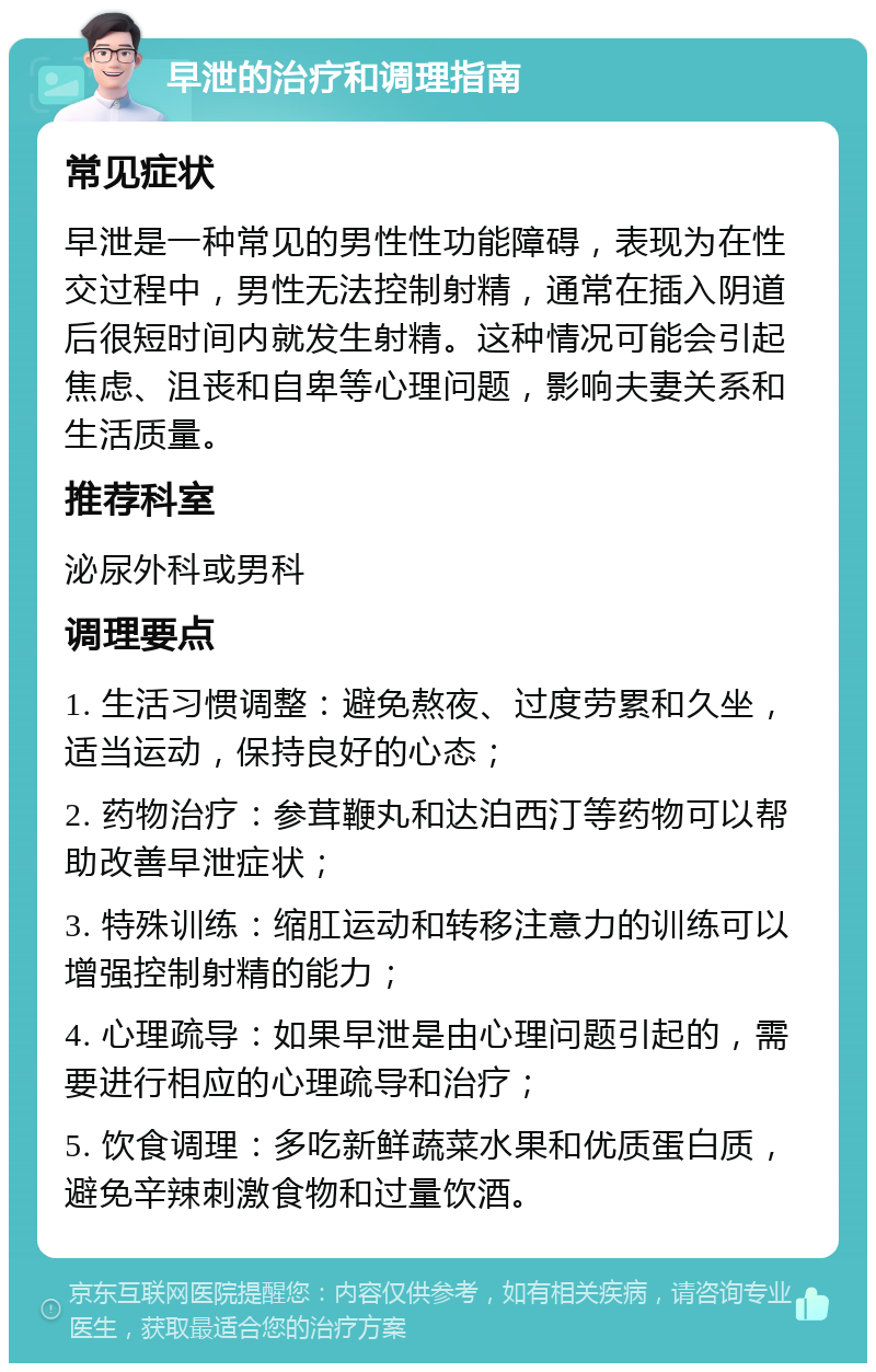 早泄的治疗和调理指南 常见症状 早泄是一种常见的男性性功能障碍，表现为在性交过程中，男性无法控制射精，通常在插入阴道后很短时间内就发生射精。这种情况可能会引起焦虑、沮丧和自卑等心理问题，影响夫妻关系和生活质量。 推荐科室 泌尿外科或男科 调理要点 1. 生活习惯调整：避免熬夜、过度劳累和久坐，适当运动，保持良好的心态； 2. 药物治疗：参茸鞭丸和达泊西汀等药物可以帮助改善早泄症状； 3. 特殊训练：缩肛运动和转移注意力的训练可以增强控制射精的能力； 4. 心理疏导：如果早泄是由心理问题引起的，需要进行相应的心理疏导和治疗； 5. 饮食调理：多吃新鲜蔬菜水果和优质蛋白质，避免辛辣刺激食物和过量饮酒。