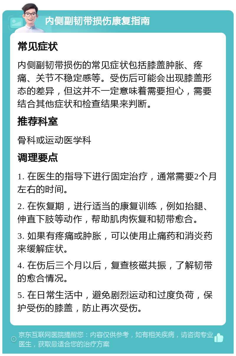 内侧副韧带损伤康复指南 常见症状 内侧副韧带损伤的常见症状包括膝盖肿胀、疼痛、关节不稳定感等。受伤后可能会出现膝盖形态的差异，但这并不一定意味着需要担心，需要结合其他症状和检查结果来判断。 推荐科室 骨科或运动医学科 调理要点 1. 在医生的指导下进行固定治疗，通常需要2个月左右的时间。 2. 在恢复期，进行适当的康复训练，例如抬腿、伸直下肢等动作，帮助肌肉恢复和韧带愈合。 3. 如果有疼痛或肿胀，可以使用止痛药和消炎药来缓解症状。 4. 在伤后三个月以后，复查核磁共振，了解韧带的愈合情况。 5. 在日常生活中，避免剧烈运动和过度负荷，保护受伤的膝盖，防止再次受伤。