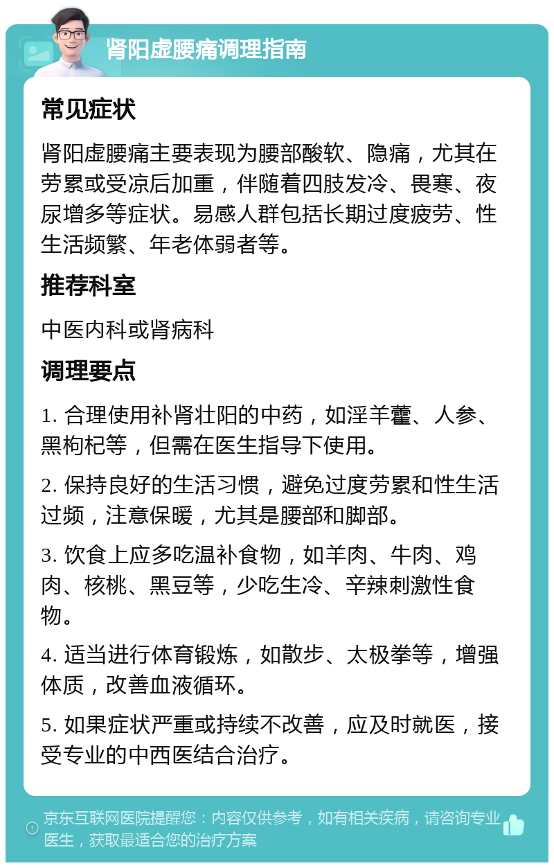 肾阳虚腰痛调理指南 常见症状 肾阳虚腰痛主要表现为腰部酸软、隐痛，尤其在劳累或受凉后加重，伴随着四肢发冷、畏寒、夜尿增多等症状。易感人群包括长期过度疲劳、性生活频繁、年老体弱者等。 推荐科室 中医内科或肾病科 调理要点 1. 合理使用补肾壮阳的中药，如淫羊藿、人参、黑枸杞等，但需在医生指导下使用。 2. 保持良好的生活习惯，避免过度劳累和性生活过频，注意保暖，尤其是腰部和脚部。 3. 饮食上应多吃温补食物，如羊肉、牛肉、鸡肉、核桃、黑豆等，少吃生冷、辛辣刺激性食物。 4. 适当进行体育锻炼，如散步、太极拳等，增强体质，改善血液循环。 5. 如果症状严重或持续不改善，应及时就医，接受专业的中西医结合治疗。