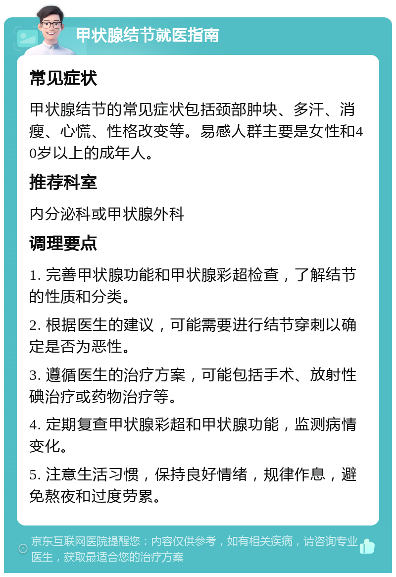 甲状腺结节就医指南 常见症状 甲状腺结节的常见症状包括颈部肿块、多汗、消瘦、心慌、性格改变等。易感人群主要是女性和40岁以上的成年人。 推荐科室 内分泌科或甲状腺外科 调理要点 1. 完善甲状腺功能和甲状腺彩超检查，了解结节的性质和分类。 2. 根据医生的建议，可能需要进行结节穿刺以确定是否为恶性。 3. 遵循医生的治疗方案，可能包括手术、放射性碘治疗或药物治疗等。 4. 定期复查甲状腺彩超和甲状腺功能，监测病情变化。 5. 注意生活习惯，保持良好情绪，规律作息，避免熬夜和过度劳累。