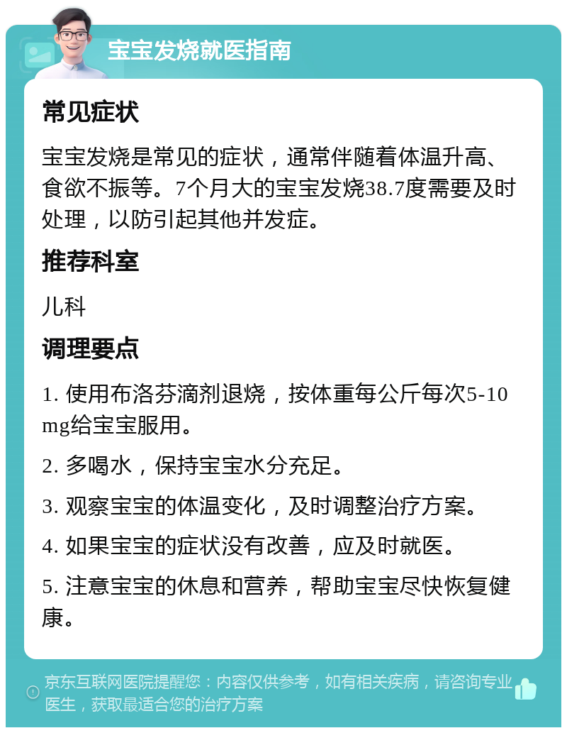 宝宝发烧就医指南 常见症状 宝宝发烧是常见的症状，通常伴随着体温升高、食欲不振等。7个月大的宝宝发烧38.7度需要及时处理，以防引起其他并发症。 推荐科室 儿科 调理要点 1. 使用布洛芬滴剂退烧，按体重每公斤每次5-10mg给宝宝服用。 2. 多喝水，保持宝宝水分充足。 3. 观察宝宝的体温变化，及时调整治疗方案。 4. 如果宝宝的症状没有改善，应及时就医。 5. 注意宝宝的休息和营养，帮助宝宝尽快恢复健康。