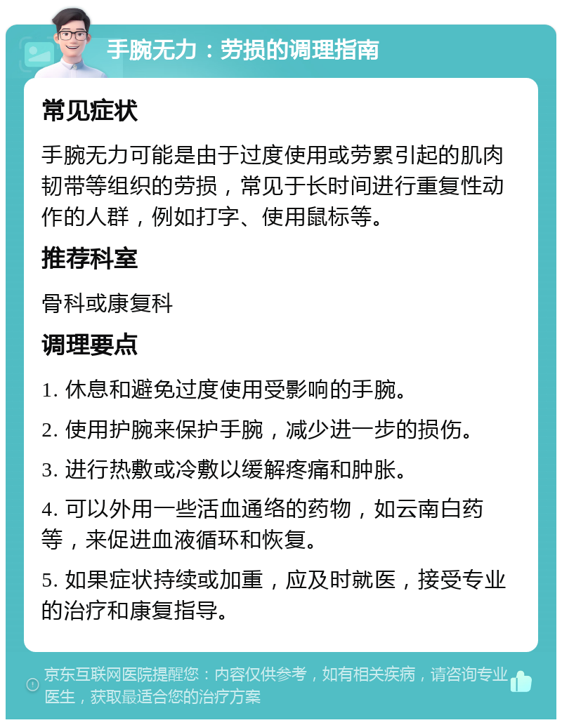 手腕无力：劳损的调理指南 常见症状 手腕无力可能是由于过度使用或劳累引起的肌肉韧带等组织的劳损，常见于长时间进行重复性动作的人群，例如打字、使用鼠标等。 推荐科室 骨科或康复科 调理要点 1. 休息和避免过度使用受影响的手腕。 2. 使用护腕来保护手腕，减少进一步的损伤。 3. 进行热敷或冷敷以缓解疼痛和肿胀。 4. 可以外用一些活血通络的药物，如云南白药等，来促进血液循环和恢复。 5. 如果症状持续或加重，应及时就医，接受专业的治疗和康复指导。