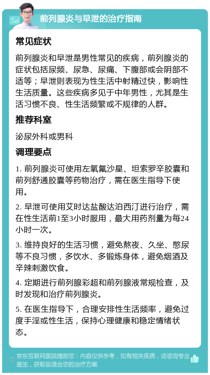 前列腺炎与早泄的治疗指南 常见症状 前列腺炎和早泄是男性常见的疾病，前列腺炎的症状包括尿频、尿急、尿痛、下腹部或会阴部不适等；早泄则表现为性生活中射精过快，影响性生活质量。这些疾病多见于中年男性，尤其是生活习惯不良、性生活频繁或不规律的人群。 推荐科室 泌尿外科或男科 调理要点 1. 前列腺炎可使用左氧氟沙星、坦索罗辛胶囊和前列舒通胶囊等药物治疗，需在医生指导下使用。 2. 早泄可使用艾时达盐酸达泊西汀进行治疗，需在性生活前1至3小时服用，最大用药剂量为每24小时一次。 3. 维持良好的生活习惯，避免熬夜、久坐、憋尿等不良习惯，多饮水、多锻炼身体，避免烟酒及辛辣刺激饮食。 4. 定期进行前列腺彩超和前列腺液常规检查，及时发现和治疗前列腺炎。 5. 在医生指导下，合理安排性生活频率，避免过度手淫或性生活，保持心理健康和稳定情绪状态。