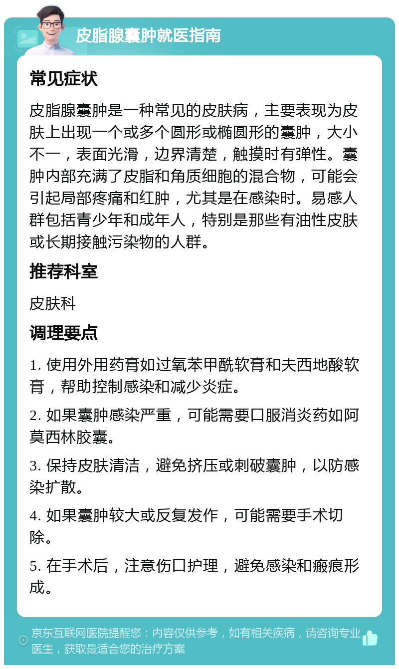 皮脂腺囊肿就医指南 常见症状 皮脂腺囊肿是一种常见的皮肤病，主要表现为皮肤上出现一个或多个圆形或椭圆形的囊肿，大小不一，表面光滑，边界清楚，触摸时有弹性。囊肿内部充满了皮脂和角质细胞的混合物，可能会引起局部疼痛和红肿，尤其是在感染时。易感人群包括青少年和成年人，特别是那些有油性皮肤或长期接触污染物的人群。 推荐科室 皮肤科 调理要点 1. 使用外用药膏如过氧苯甲酰软膏和夫西地酸软膏，帮助控制感染和减少炎症。 2. 如果囊肿感染严重，可能需要口服消炎药如阿莫西林胶囊。 3. 保持皮肤清洁，避免挤压或刺破囊肿，以防感染扩散。 4. 如果囊肿较大或反复发作，可能需要手术切除。 5. 在手术后，注意伤口护理，避免感染和瘢痕形成。