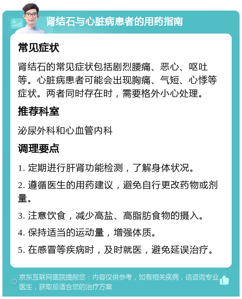 肾结石与心脏病患者的用药指南 常见症状 肾结石的常见症状包括剧烈腰痛、恶心、呕吐等。心脏病患者可能会出现胸痛、气短、心悸等症状。两者同时存在时，需要格外小心处理。 推荐科室 泌尿外科和心血管内科 调理要点 1. 定期进行肝肾功能检测，了解身体状况。 2. 遵循医生的用药建议，避免自行更改药物或剂量。 3. 注意饮食，减少高盐、高脂肪食物的摄入。 4. 保持适当的运动量，增强体质。 5. 在感冒等疾病时，及时就医，避免延误治疗。