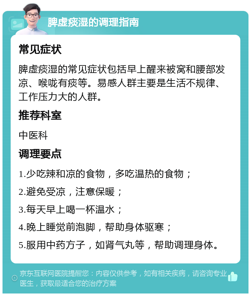 脾虚痰湿的调理指南 常见症状 脾虚痰湿的常见症状包括早上醒来被窝和腰部发凉、喉咙有痰等。易感人群主要是生活不规律、工作压力大的人群。 推荐科室 中医科 调理要点 1.少吃辣和凉的食物，多吃温热的食物； 2.避免受凉，注意保暖； 3.每天早上喝一杯温水； 4.晚上睡觉前泡脚，帮助身体驱寒； 5.服用中药方子，如肾气丸等，帮助调理身体。