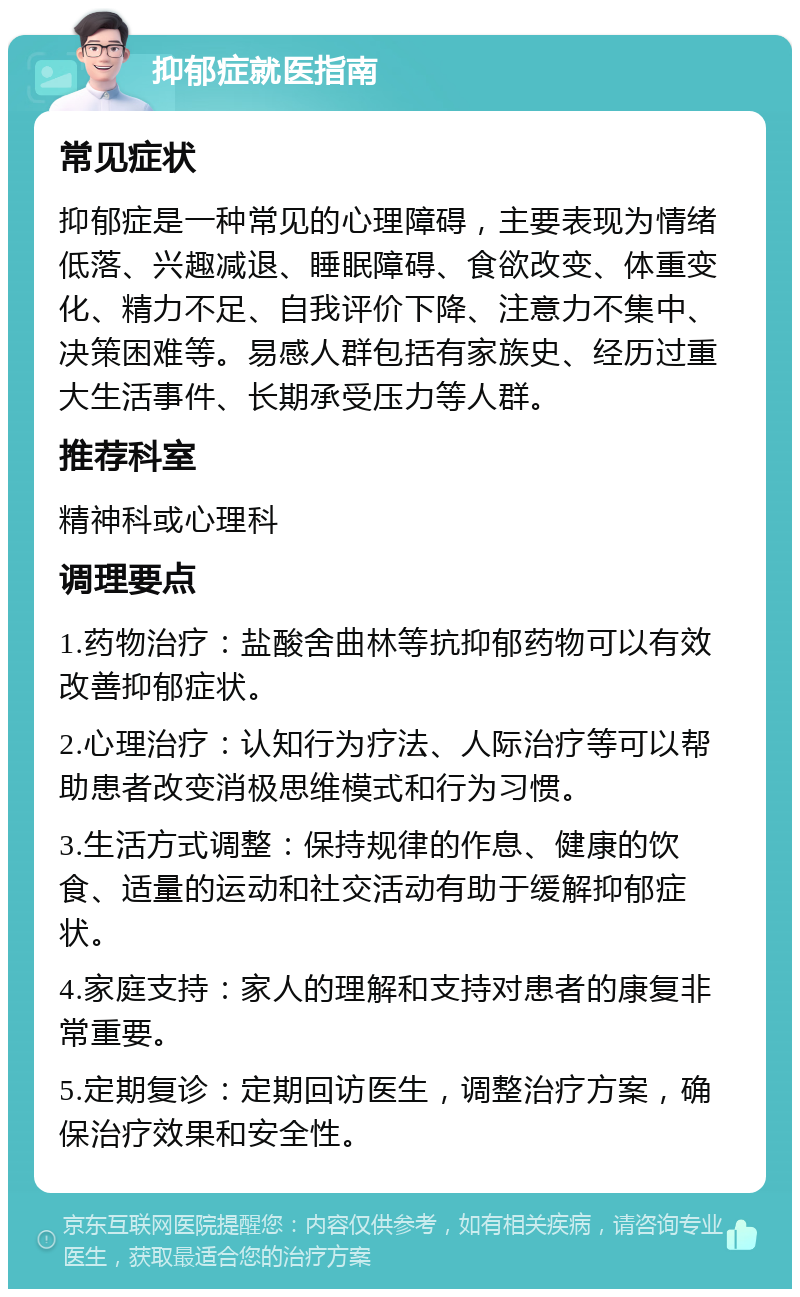 抑郁症就医指南 常见症状 抑郁症是一种常见的心理障碍，主要表现为情绪低落、兴趣减退、睡眠障碍、食欲改变、体重变化、精力不足、自我评价下降、注意力不集中、决策困难等。易感人群包括有家族史、经历过重大生活事件、长期承受压力等人群。 推荐科室 精神科或心理科 调理要点 1.药物治疗：盐酸舍曲林等抗抑郁药物可以有效改善抑郁症状。 2.心理治疗：认知行为疗法、人际治疗等可以帮助患者改变消极思维模式和行为习惯。 3.生活方式调整：保持规律的作息、健康的饮食、适量的运动和社交活动有助于缓解抑郁症状。 4.家庭支持：家人的理解和支持对患者的康复非常重要。 5.定期复诊：定期回访医生，调整治疗方案，确保治疗效果和安全性。