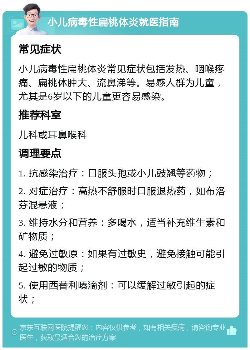 小儿病毒性扁桃体炎就医指南 常见症状 小儿病毒性扁桃体炎常见症状包括发热、咽喉疼痛、扁桃体肿大、流鼻涕等。易感人群为儿童，尤其是6岁以下的儿童更容易感染。 推荐科室 儿科或耳鼻喉科 调理要点 1. 抗感染治疗：口服头孢或小儿豉翘等药物； 2. 对症治疗：高热不舒服时口服退热药，如布洛芬混悬液； 3. 维持水分和营养：多喝水，适当补充维生素和矿物质； 4. 避免过敏原：如果有过敏史，避免接触可能引起过敏的物质； 5. 使用西替利嗪滴剂：可以缓解过敏引起的症状；