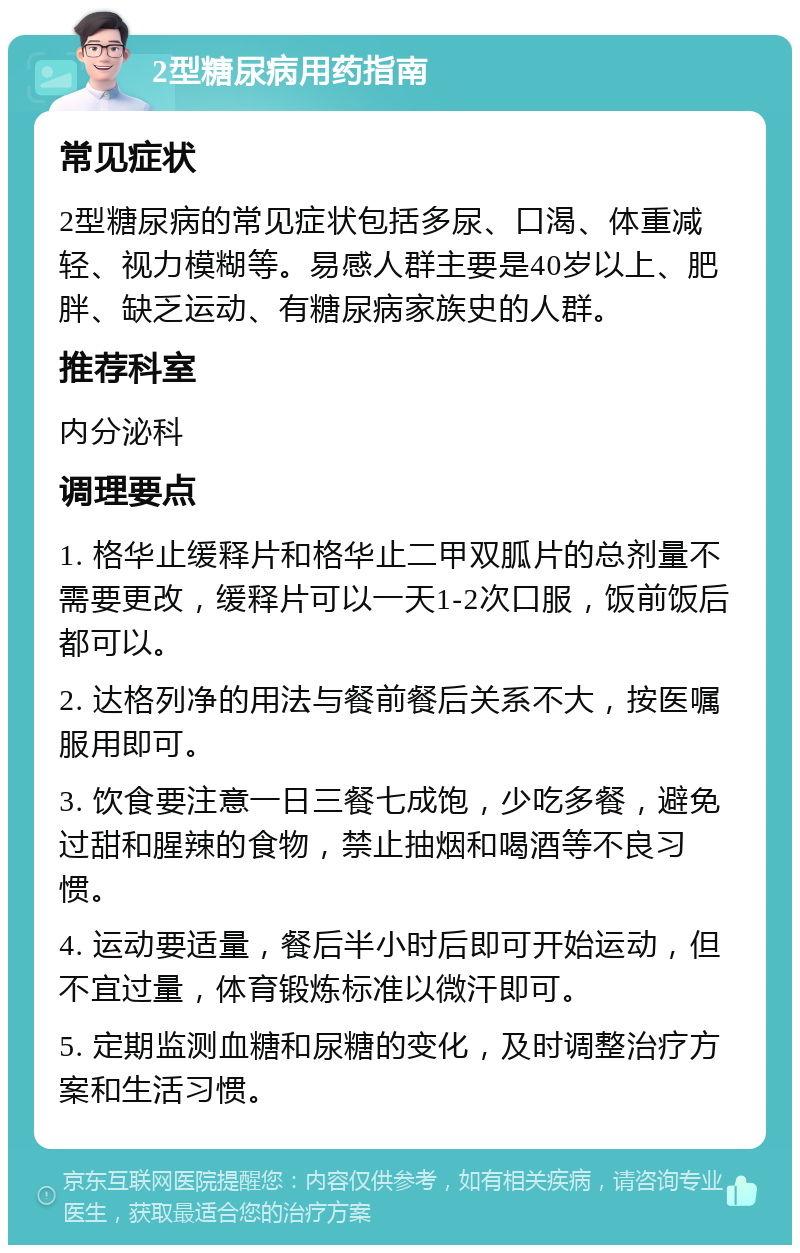 2型糖尿病用药指南 常见症状 2型糖尿病的常见症状包括多尿、口渴、体重减轻、视力模糊等。易感人群主要是40岁以上、肥胖、缺乏运动、有糖尿病家族史的人群。 推荐科室 内分泌科 调理要点 1. 格华止缓释片和格华止二甲双胍片的总剂量不需要更改，缓释片可以一天1-2次口服，饭前饭后都可以。 2. 达格列净的用法与餐前餐后关系不大，按医嘱服用即可。 3. 饮食要注意一日三餐七成饱，少吃多餐，避免过甜和腥辣的食物，禁止抽烟和喝酒等不良习惯。 4. 运动要适量，餐后半小时后即可开始运动，但不宜过量，体育锻炼标准以微汗即可。 5. 定期监测血糖和尿糖的变化，及时调整治疗方案和生活习惯。