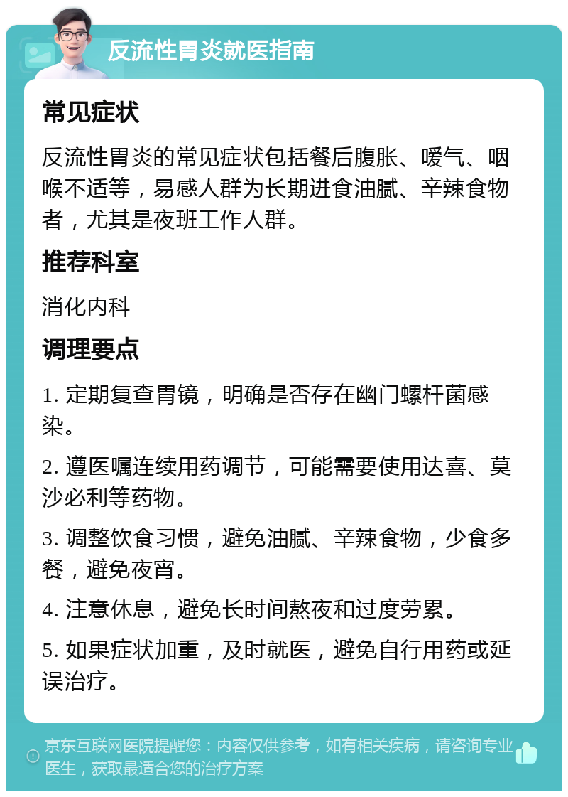 反流性胃炎就医指南 常见症状 反流性胃炎的常见症状包括餐后腹胀、嗳气、咽喉不适等，易感人群为长期进食油腻、辛辣食物者，尤其是夜班工作人群。 推荐科室 消化内科 调理要点 1. 定期复查胃镜，明确是否存在幽门螺杆菌感染。 2. 遵医嘱连续用药调节，可能需要使用达喜、莫沙必利等药物。 3. 调整饮食习惯，避免油腻、辛辣食物，少食多餐，避免夜宵。 4. 注意休息，避免长时间熬夜和过度劳累。 5. 如果症状加重，及时就医，避免自行用药或延误治疗。