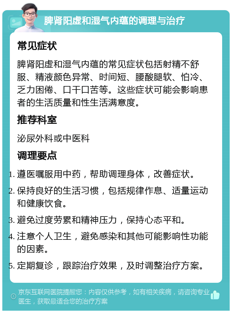 脾肾阳虚和湿气内蕴的调理与治疗 常见症状 脾肾阳虚和湿气内蕴的常见症状包括射精不舒服、精液颜色异常、时间短、腰酸腿软、怕冷、乏力困倦、口干口苦等。这些症状可能会影响患者的生活质量和性生活满意度。 推荐科室 泌尿外科或中医科 调理要点 遵医嘱服用中药，帮助调理身体，改善症状。 保持良好的生活习惯，包括规律作息、适量运动和健康饮食。 避免过度劳累和精神压力，保持心态平和。 注意个人卫生，避免感染和其他可能影响性功能的因素。 定期复诊，跟踪治疗效果，及时调整治疗方案。