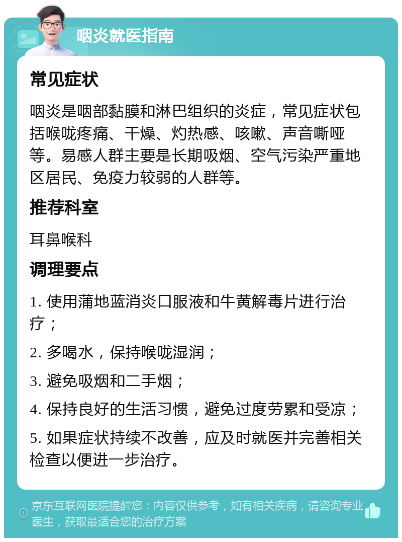 咽炎就医指南 常见症状 咽炎是咽部黏膜和淋巴组织的炎症，常见症状包括喉咙疼痛、干燥、灼热感、咳嗽、声音嘶哑等。易感人群主要是长期吸烟、空气污染严重地区居民、免疫力较弱的人群等。 推荐科室 耳鼻喉科 调理要点 1. 使用蒲地蓝消炎口服液和牛黄解毒片进行治疗； 2. 多喝水，保持喉咙湿润； 3. 避免吸烟和二手烟； 4. 保持良好的生活习惯，避免过度劳累和受凉； 5. 如果症状持续不改善，应及时就医并完善相关检查以便进一步治疗。