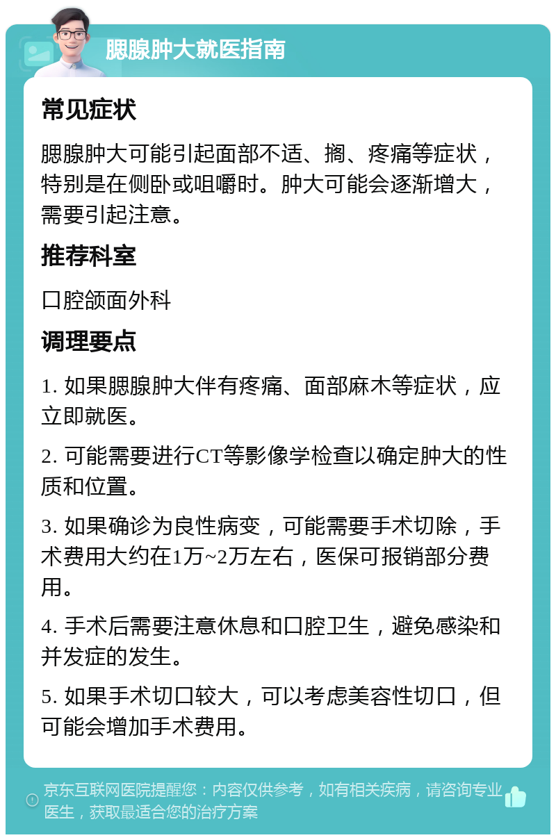 腮腺肿大就医指南 常见症状 腮腺肿大可能引起面部不适、搁、疼痛等症状，特别是在侧卧或咀嚼时。肿大可能会逐渐增大，需要引起注意。 推荐科室 口腔颌面外科 调理要点 1. 如果腮腺肿大伴有疼痛、面部麻木等症状，应立即就医。 2. 可能需要进行CT等影像学检查以确定肿大的性质和位置。 3. 如果确诊为良性病变，可能需要手术切除，手术费用大约在1万~2万左右，医保可报销部分费用。 4. 手术后需要注意休息和口腔卫生，避免感染和并发症的发生。 5. 如果手术切口较大，可以考虑美容性切口，但可能会增加手术费用。