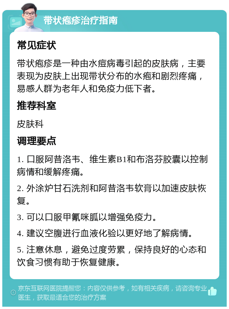 带状疱疹治疗指南 常见症状 带状疱疹是一种由水痘病毒引起的皮肤病，主要表现为皮肤上出现带状分布的水疱和剧烈疼痛，易感人群为老年人和免疫力低下者。 推荐科室 皮肤科 调理要点 1. 口服阿昔洛韦、维生素B1和布洛芬胶囊以控制病情和缓解疼痛。 2. 外涂炉甘石洗剂和阿昔洛韦软膏以加速皮肤恢复。 3. 可以口服甲氰咪胍以增强免疫力。 4. 建议空腹进行血液化验以更好地了解病情。 5. 注意休息，避免过度劳累，保持良好的心态和饮食习惯有助于恢复健康。