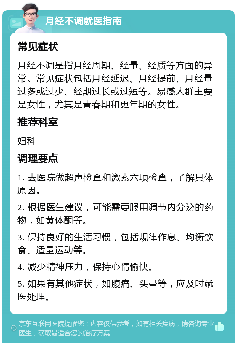 月经不调就医指南 常见症状 月经不调是指月经周期、经量、经质等方面的异常。常见症状包括月经延迟、月经提前、月经量过多或过少、经期过长或过短等。易感人群主要是女性，尤其是青春期和更年期的女性。 推荐科室 妇科 调理要点 1. 去医院做超声检查和激素六项检查，了解具体原因。 2. 根据医生建议，可能需要服用调节内分泌的药物，如黄体酮等。 3. 保持良好的生活习惯，包括规律作息、均衡饮食、适量运动等。 4. 减少精神压力，保持心情愉快。 5. 如果有其他症状，如腹痛、头晕等，应及时就医处理。