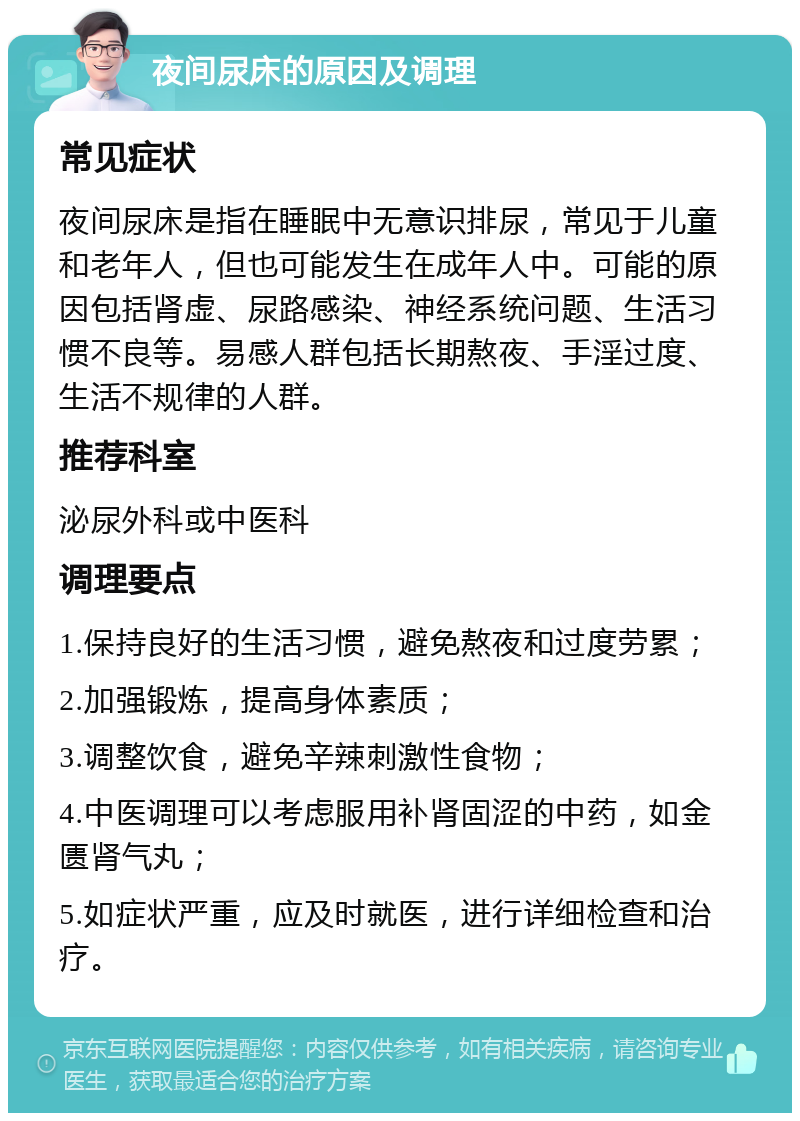 夜间尿床的原因及调理 常见症状 夜间尿床是指在睡眠中无意识排尿，常见于儿童和老年人，但也可能发生在成年人中。可能的原因包括肾虚、尿路感染、神经系统问题、生活习惯不良等。易感人群包括长期熬夜、手淫过度、生活不规律的人群。 推荐科室 泌尿外科或中医科 调理要点 1.保持良好的生活习惯，避免熬夜和过度劳累； 2.加强锻炼，提高身体素质； 3.调整饮食，避免辛辣刺激性食物； 4.中医调理可以考虑服用补肾固涩的中药，如金匮肾气丸； 5.如症状严重，应及时就医，进行详细检查和治疗。