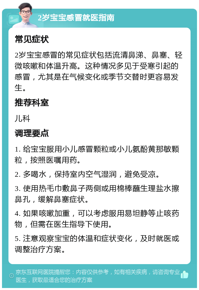 2岁宝宝感冒就医指南 常见症状 2岁宝宝感冒的常见症状包括流清鼻涕、鼻塞、轻微咳嗽和体温升高。这种情况多见于受寒引起的感冒，尤其是在气候变化或季节交替时更容易发生。 推荐科室 儿科 调理要点 1. 给宝宝服用小儿感冒颗粒或小儿氨酚黄那敏颗粒，按照医嘱用药。 2. 多喝水，保持室内空气湿润，避免受凉。 3. 使用热毛巾敷鼻子两侧或用棉棒蘸生理盐水擦鼻孔，缓解鼻塞症状。 4. 如果咳嗽加重，可以考虑服用易坦静等止咳药物，但需在医生指导下使用。 5. 注意观察宝宝的体温和症状变化，及时就医或调整治疗方案。