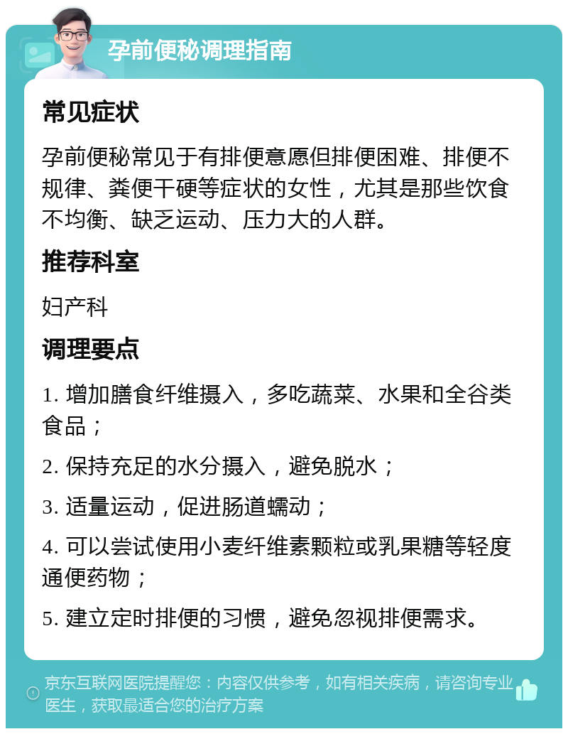 孕前便秘调理指南 常见症状 孕前便秘常见于有排便意愿但排便困难、排便不规律、粪便干硬等症状的女性，尤其是那些饮食不均衡、缺乏运动、压力大的人群。 推荐科室 妇产科 调理要点 1. 增加膳食纤维摄入，多吃蔬菜、水果和全谷类食品； 2. 保持充足的水分摄入，避免脱水； 3. 适量运动，促进肠道蠕动； 4. 可以尝试使用小麦纤维素颗粒或乳果糖等轻度通便药物； 5. 建立定时排便的习惯，避免忽视排便需求。