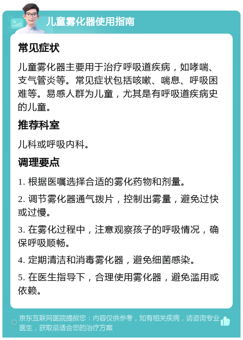 儿童雾化器使用指南 常见症状 儿童雾化器主要用于治疗呼吸道疾病，如哮喘、支气管炎等。常见症状包括咳嗽、喘息、呼吸困难等。易感人群为儿童，尤其是有呼吸道疾病史的儿童。 推荐科室 儿科或呼吸内科。 调理要点 1. 根据医嘱选择合适的雾化药物和剂量。 2. 调节雾化器通气拨片，控制出雾量，避免过快或过慢。 3. 在雾化过程中，注意观察孩子的呼吸情况，确保呼吸顺畅。 4. 定期清洁和消毒雾化器，避免细菌感染。 5. 在医生指导下，合理使用雾化器，避免滥用或依赖。