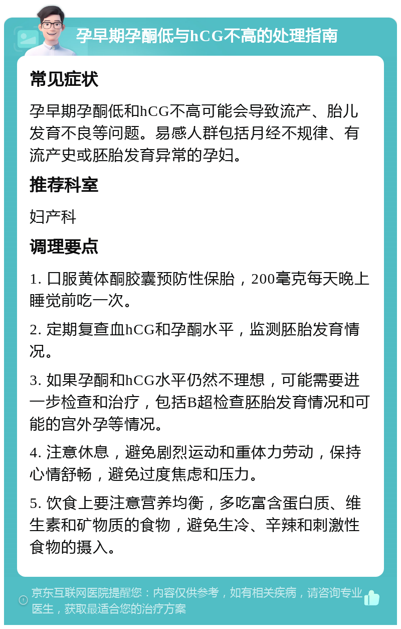 孕早期孕酮低与hCG不高的处理指南 常见症状 孕早期孕酮低和hCG不高可能会导致流产、胎儿发育不良等问题。易感人群包括月经不规律、有流产史或胚胎发育异常的孕妇。 推荐科室 妇产科 调理要点 1. 口服黄体酮胶囊预防性保胎，200毫克每天晚上睡觉前吃一次。 2. 定期复查血hCG和孕酮水平，监测胚胎发育情况。 3. 如果孕酮和hCG水平仍然不理想，可能需要进一步检查和治疗，包括B超检查胚胎发育情况和可能的宫外孕等情况。 4. 注意休息，避免剧烈运动和重体力劳动，保持心情舒畅，避免过度焦虑和压力。 5. 饮食上要注意营养均衡，多吃富含蛋白质、维生素和矿物质的食物，避免生冷、辛辣和刺激性食物的摄入。