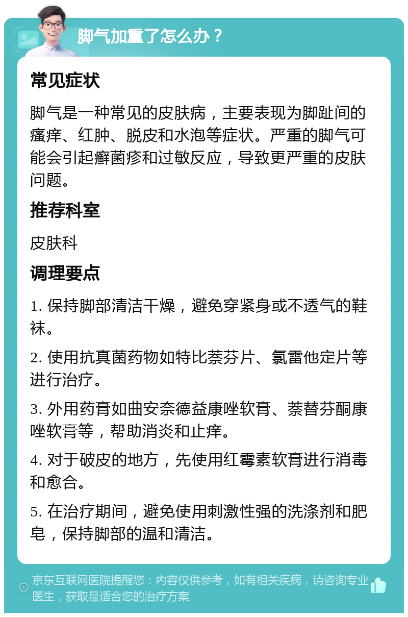 脚气加重了怎么办？ 常见症状 脚气是一种常见的皮肤病，主要表现为脚趾间的瘙痒、红肿、脱皮和水泡等症状。严重的脚气可能会引起癣菌疹和过敏反应，导致更严重的皮肤问题。 推荐科室 皮肤科 调理要点 1. 保持脚部清洁干燥，避免穿紧身或不透气的鞋袜。 2. 使用抗真菌药物如特比萘芬片、氯雷他定片等进行治疗。 3. 外用药膏如曲安奈德益康唑软膏、萘替芬酮康唑软膏等，帮助消炎和止痒。 4. 对于破皮的地方，先使用红霉素软膏进行消毒和愈合。 5. 在治疗期间，避免使用刺激性强的洗涤剂和肥皂，保持脚部的温和清洁。