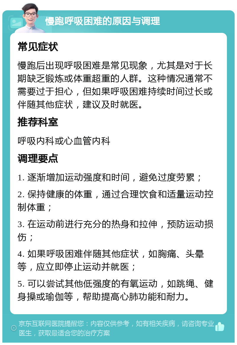 慢跑呼吸困难的原因与调理 常见症状 慢跑后出现呼吸困难是常见现象，尤其是对于长期缺乏锻炼或体重超重的人群。这种情况通常不需要过于担心，但如果呼吸困难持续时间过长或伴随其他症状，建议及时就医。 推荐科室 呼吸内科或心血管内科 调理要点 1. 逐渐增加运动强度和时间，避免过度劳累； 2. 保持健康的体重，通过合理饮食和适量运动控制体重； 3. 在运动前进行充分的热身和拉伸，预防运动损伤； 4. 如果呼吸困难伴随其他症状，如胸痛、头晕等，应立即停止运动并就医； 5. 可以尝试其他低强度的有氧运动，如跳绳、健身操或瑜伽等，帮助提高心肺功能和耐力。