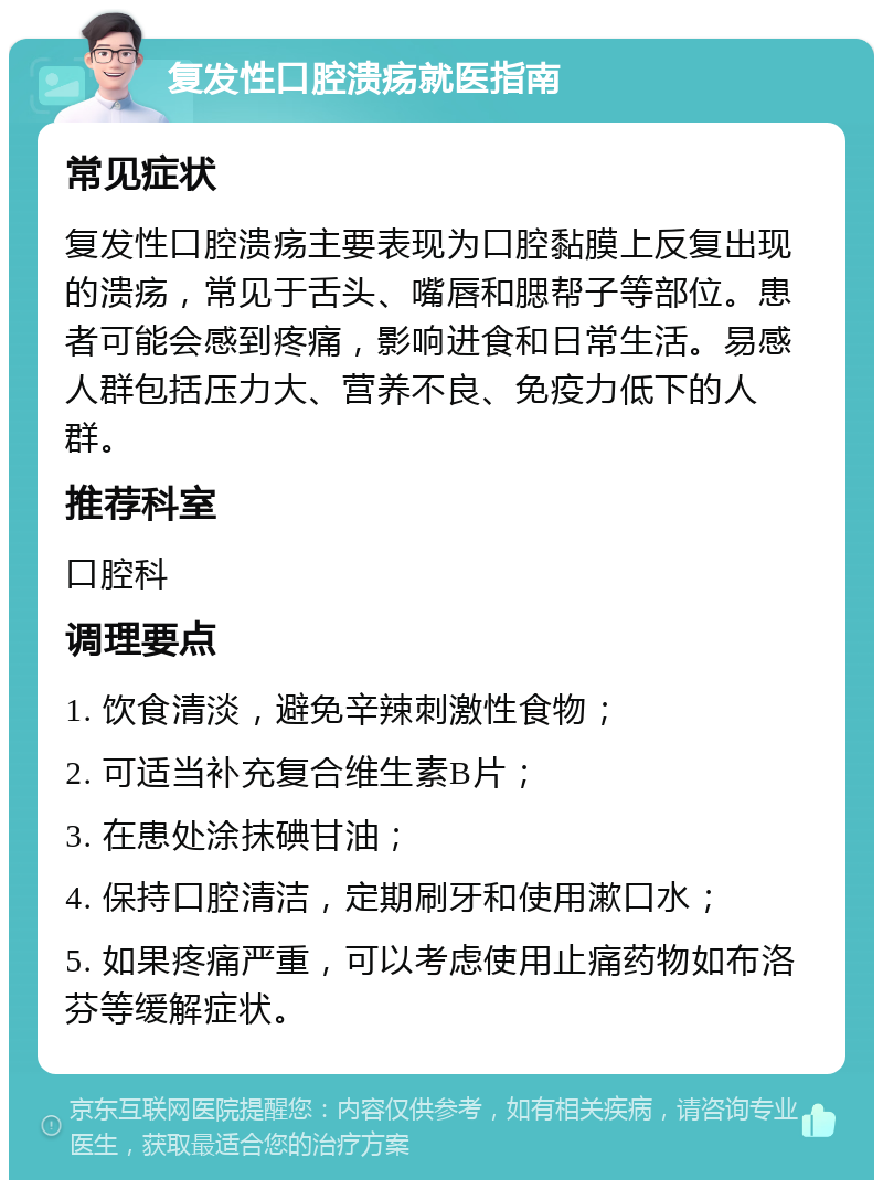 复发性口腔溃疡就医指南 常见症状 复发性口腔溃疡主要表现为口腔黏膜上反复出现的溃疡，常见于舌头、嘴唇和腮帮子等部位。患者可能会感到疼痛，影响进食和日常生活。易感人群包括压力大、营养不良、免疫力低下的人群。 推荐科室 口腔科 调理要点 1. 饮食清淡，避免辛辣刺激性食物； 2. 可适当补充复合维生素B片； 3. 在患处涂抹碘甘油； 4. 保持口腔清洁，定期刷牙和使用漱口水； 5. 如果疼痛严重，可以考虑使用止痛药物如布洛芬等缓解症状。