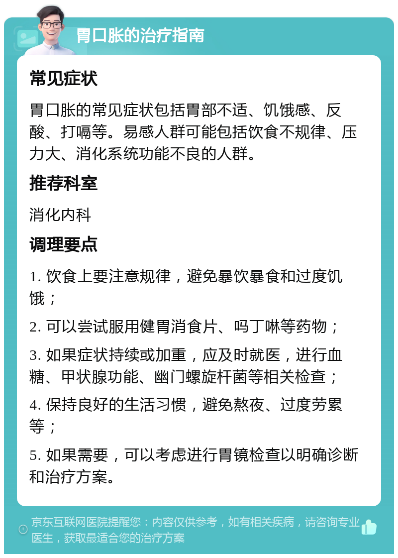 胃口胀的治疗指南 常见症状 胃口胀的常见症状包括胃部不适、饥饿感、反酸、打嗝等。易感人群可能包括饮食不规律、压力大、消化系统功能不良的人群。 推荐科室 消化内科 调理要点 1. 饮食上要注意规律，避免暴饮暴食和过度饥饿； 2. 可以尝试服用健胃消食片、吗丁啉等药物； 3. 如果症状持续或加重，应及时就医，进行血糖、甲状腺功能、幽门螺旋杆菌等相关检查； 4. 保持良好的生活习惯，避免熬夜、过度劳累等； 5. 如果需要，可以考虑进行胃镜检查以明确诊断和治疗方案。