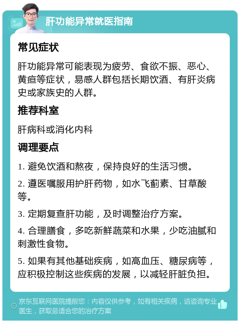 肝功能异常就医指南 常见症状 肝功能异常可能表现为疲劳、食欲不振、恶心、黄疸等症状，易感人群包括长期饮酒、有肝炎病史或家族史的人群。 推荐科室 肝病科或消化内科 调理要点 1. 避免饮酒和熬夜，保持良好的生活习惯。 2. 遵医嘱服用护肝药物，如水飞蓟素、甘草酸等。 3. 定期复查肝功能，及时调整治疗方案。 4. 合理膳食，多吃新鲜蔬菜和水果，少吃油腻和刺激性食物。 5. 如果有其他基础疾病，如高血压、糖尿病等，应积极控制这些疾病的发展，以减轻肝脏负担。