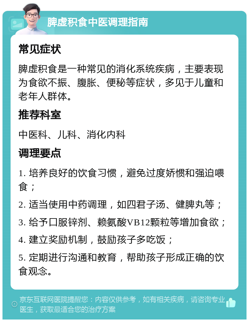 脾虚积食中医调理指南 常见症状 脾虚积食是一种常见的消化系统疾病，主要表现为食欲不振、腹胀、便秘等症状，多见于儿童和老年人群体。 推荐科室 中医科、儿科、消化内科 调理要点 1. 培养良好的饮食习惯，避免过度娇惯和强迫喂食； 2. 适当使用中药调理，如四君子汤、健脾丸等； 3. 给予口服锌剂、赖氨酸VB12颗粒等增加食欲； 4. 建立奖励机制，鼓励孩子多吃饭； 5. 定期进行沟通和教育，帮助孩子形成正确的饮食观念。