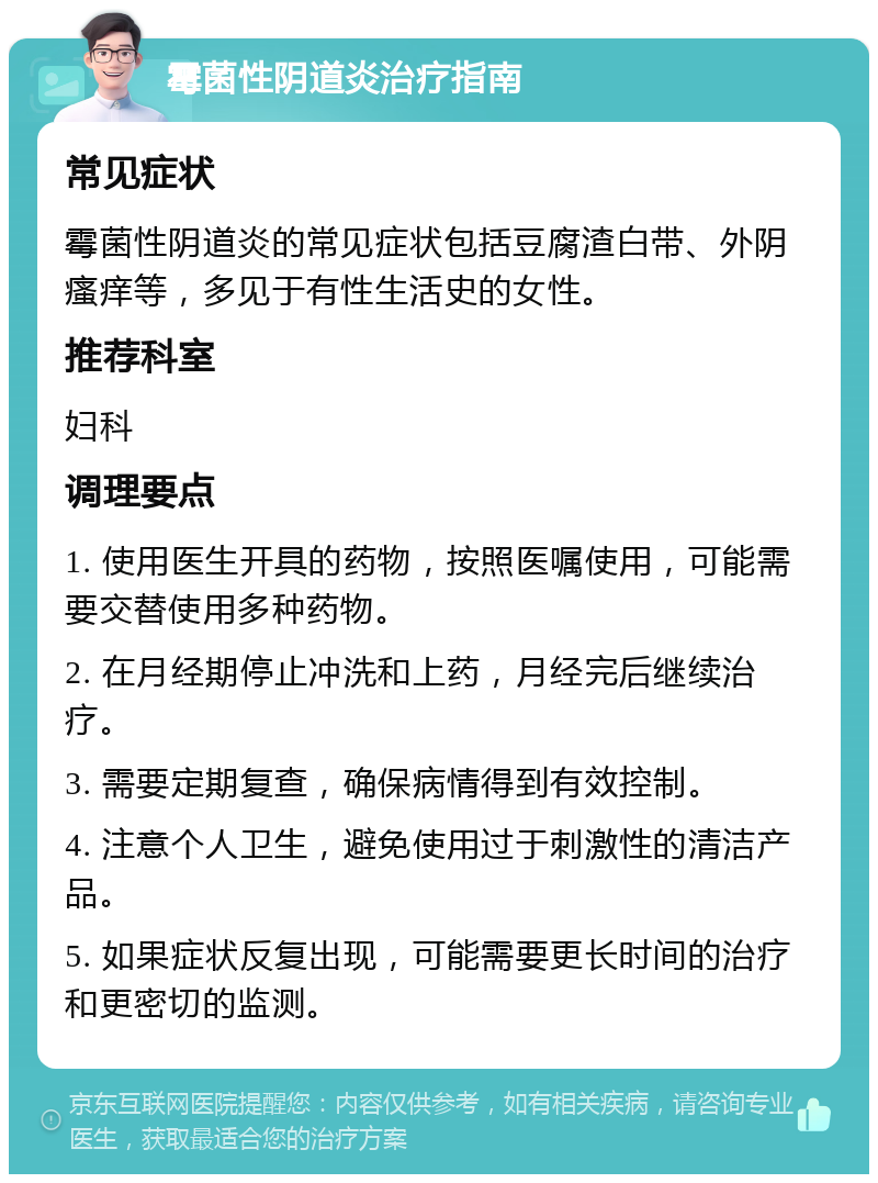 霉菌性阴道炎治疗指南 常见症状 霉菌性阴道炎的常见症状包括豆腐渣白带、外阴瘙痒等，多见于有性生活史的女性。 推荐科室 妇科 调理要点 1. 使用医生开具的药物，按照医嘱使用，可能需要交替使用多种药物。 2. 在月经期停止冲洗和上药，月经完后继续治疗。 3. 需要定期复查，确保病情得到有效控制。 4. 注意个人卫生，避免使用过于刺激性的清洁产品。 5. 如果症状反复出现，可能需要更长时间的治疗和更密切的监测。