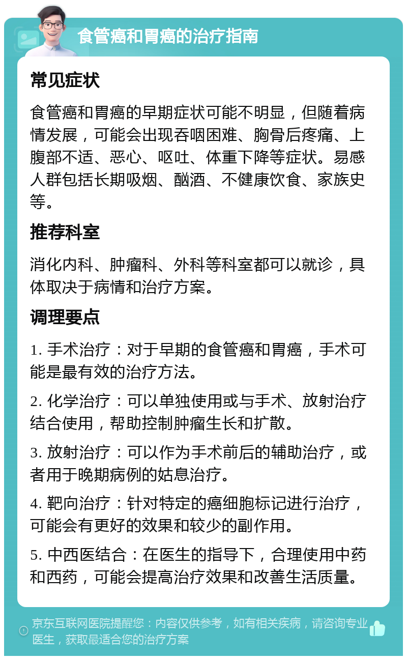 食管癌和胃癌的治疗指南 常见症状 食管癌和胃癌的早期症状可能不明显，但随着病情发展，可能会出现吞咽困难、胸骨后疼痛、上腹部不适、恶心、呕吐、体重下降等症状。易感人群包括长期吸烟、酗酒、不健康饮食、家族史等。 推荐科室 消化内科、肿瘤科、外科等科室都可以就诊，具体取决于病情和治疗方案。 调理要点 1. 手术治疗：对于早期的食管癌和胃癌，手术可能是最有效的治疗方法。 2. 化学治疗：可以单独使用或与手术、放射治疗结合使用，帮助控制肿瘤生长和扩散。 3. 放射治疗：可以作为手术前后的辅助治疗，或者用于晚期病例的姑息治疗。 4. 靶向治疗：针对特定的癌细胞标记进行治疗，可能会有更好的效果和较少的副作用。 5. 中西医结合：在医生的指导下，合理使用中药和西药，可能会提高治疗效果和改善生活质量。