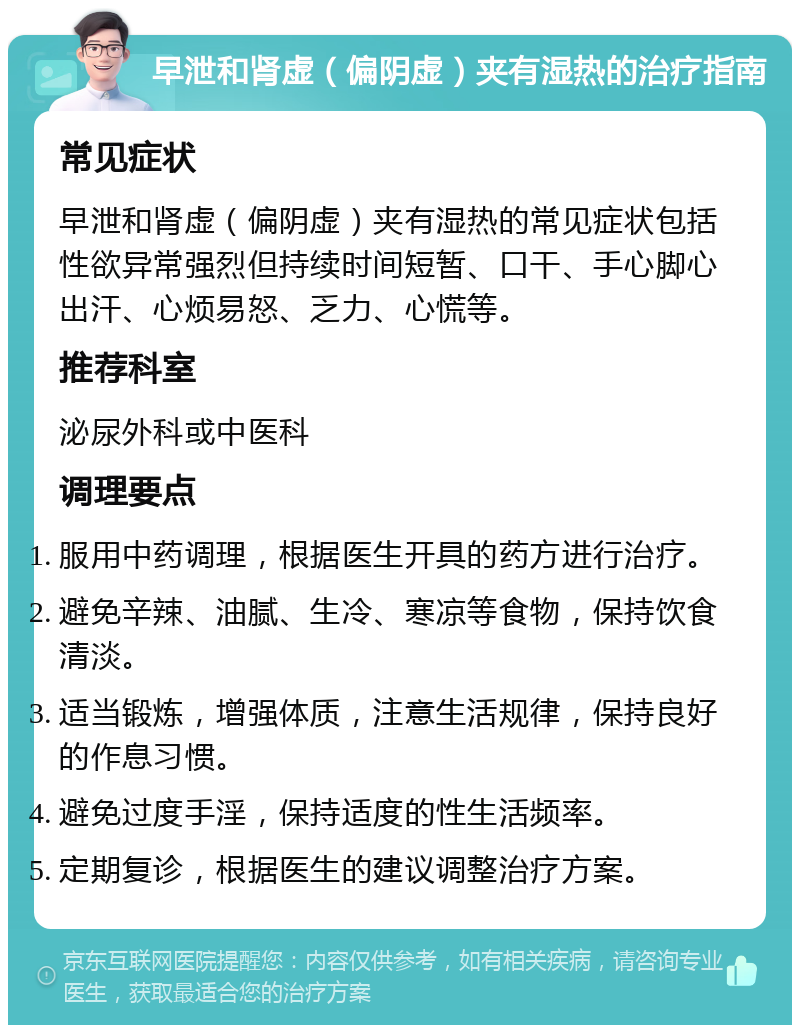 早泄和肾虚（偏阴虚）夹有湿热的治疗指南 常见症状 早泄和肾虚（偏阴虚）夹有湿热的常见症状包括性欲异常强烈但持续时间短暂、口干、手心脚心出汗、心烦易怒、乏力、心慌等。 推荐科室 泌尿外科或中医科 调理要点 服用中药调理，根据医生开具的药方进行治疗。 避免辛辣、油腻、生冷、寒凉等食物，保持饮食清淡。 适当锻炼，增强体质，注意生活规律，保持良好的作息习惯。 避免过度手淫，保持适度的性生活频率。 定期复诊，根据医生的建议调整治疗方案。