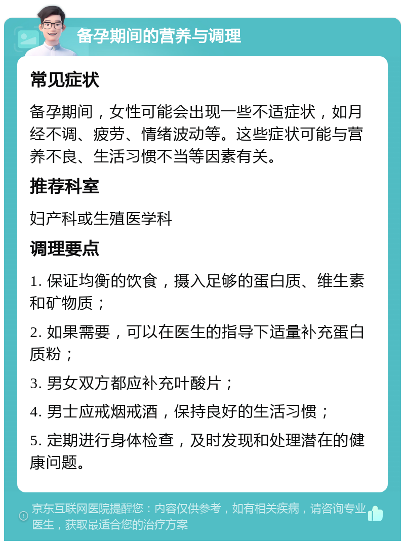 备孕期间的营养与调理 常见症状 备孕期间，女性可能会出现一些不适症状，如月经不调、疲劳、情绪波动等。这些症状可能与营养不良、生活习惯不当等因素有关。 推荐科室 妇产科或生殖医学科 调理要点 1. 保证均衡的饮食，摄入足够的蛋白质、维生素和矿物质； 2. 如果需要，可以在医生的指导下适量补充蛋白质粉； 3. 男女双方都应补充叶酸片； 4. 男士应戒烟戒酒，保持良好的生活习惯； 5. 定期进行身体检查，及时发现和处理潜在的健康问题。