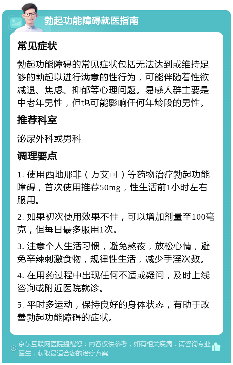 勃起功能障碍就医指南 常见症状 勃起功能障碍的常见症状包括无法达到或维持足够的勃起以进行满意的性行为，可能伴随着性欲减退、焦虑、抑郁等心理问题。易感人群主要是中老年男性，但也可能影响任何年龄段的男性。 推荐科室 泌尿外科或男科 调理要点 1. 使用西地那非（万艾可）等药物治疗勃起功能障碍，首次使用推荐50mg，性生活前1小时左右服用。 2. 如果初次使用效果不佳，可以增加剂量至100毫克，但每日最多服用1次。 3. 注意个人生活习惯，避免熬夜，放松心情，避免辛辣刺激食物，规律性生活，减少手淫次数。 4. 在用药过程中出现任何不适或疑问，及时上线咨询或附近医院就诊。 5. 平时多运动，保持良好的身体状态，有助于改善勃起功能障碍的症状。