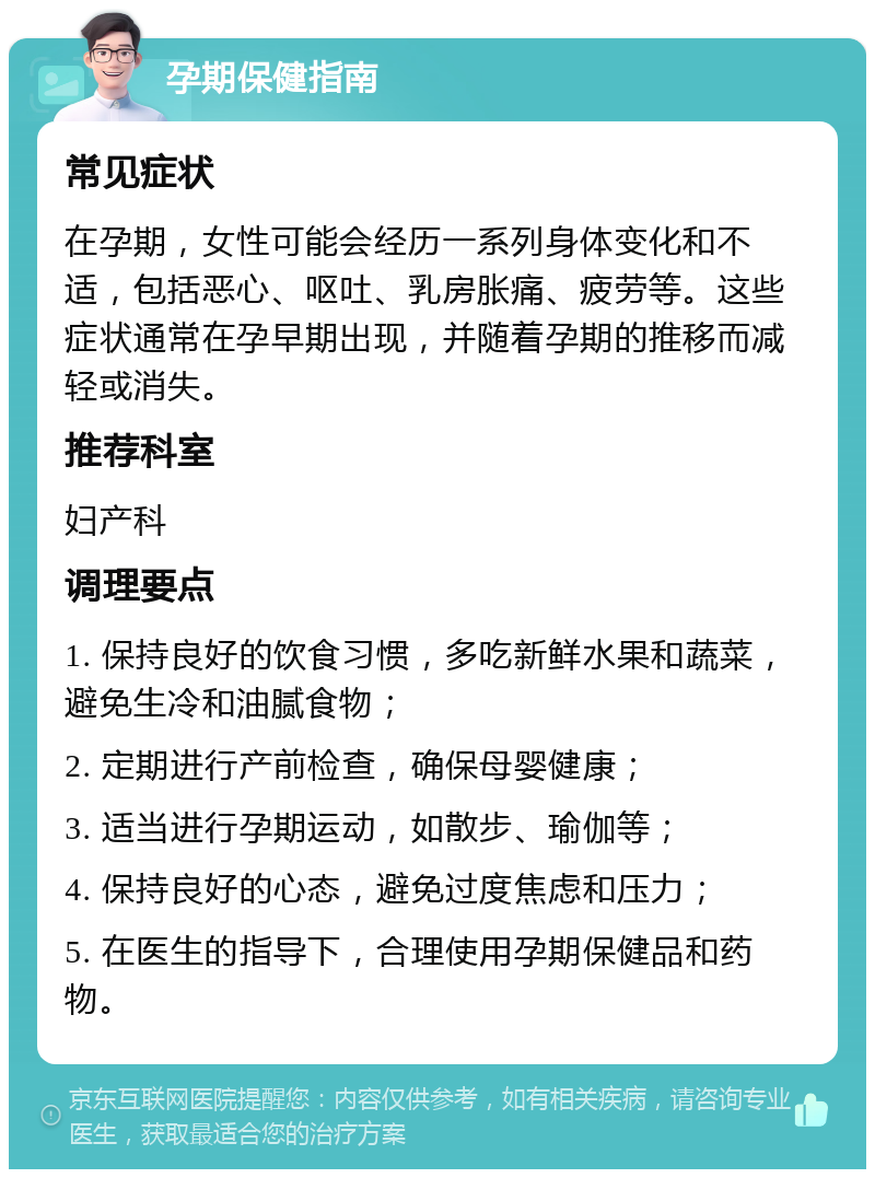 孕期保健指南 常见症状 在孕期，女性可能会经历一系列身体变化和不适，包括恶心、呕吐、乳房胀痛、疲劳等。这些症状通常在孕早期出现，并随着孕期的推移而减轻或消失。 推荐科室 妇产科 调理要点 1. 保持良好的饮食习惯，多吃新鲜水果和蔬菜，避免生冷和油腻食物； 2. 定期进行产前检查，确保母婴健康； 3. 适当进行孕期运动，如散步、瑜伽等； 4. 保持良好的心态，避免过度焦虑和压力； 5. 在医生的指导下，合理使用孕期保健品和药物。