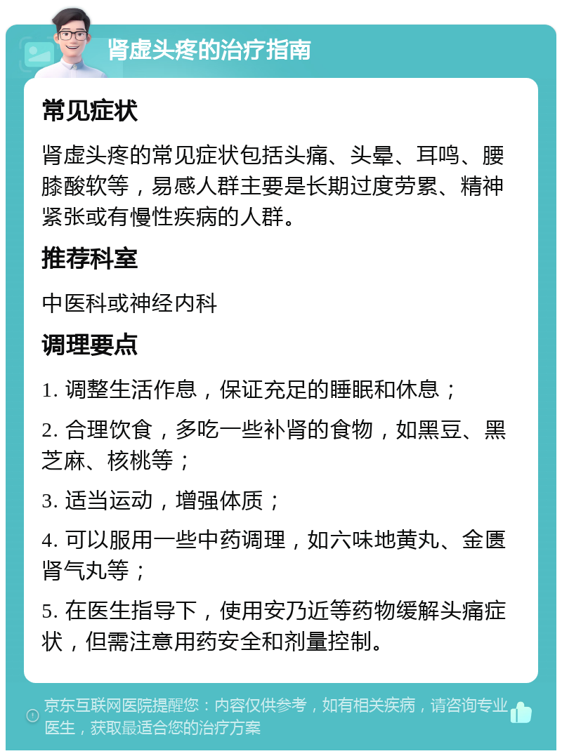 肾虚头疼的治疗指南 常见症状 肾虚头疼的常见症状包括头痛、头晕、耳鸣、腰膝酸软等，易感人群主要是长期过度劳累、精神紧张或有慢性疾病的人群。 推荐科室 中医科或神经内科 调理要点 1. 调整生活作息，保证充足的睡眠和休息； 2. 合理饮食，多吃一些补肾的食物，如黑豆、黑芝麻、核桃等； 3. 适当运动，增强体质； 4. 可以服用一些中药调理，如六味地黄丸、金匮肾气丸等； 5. 在医生指导下，使用安乃近等药物缓解头痛症状，但需注意用药安全和剂量控制。