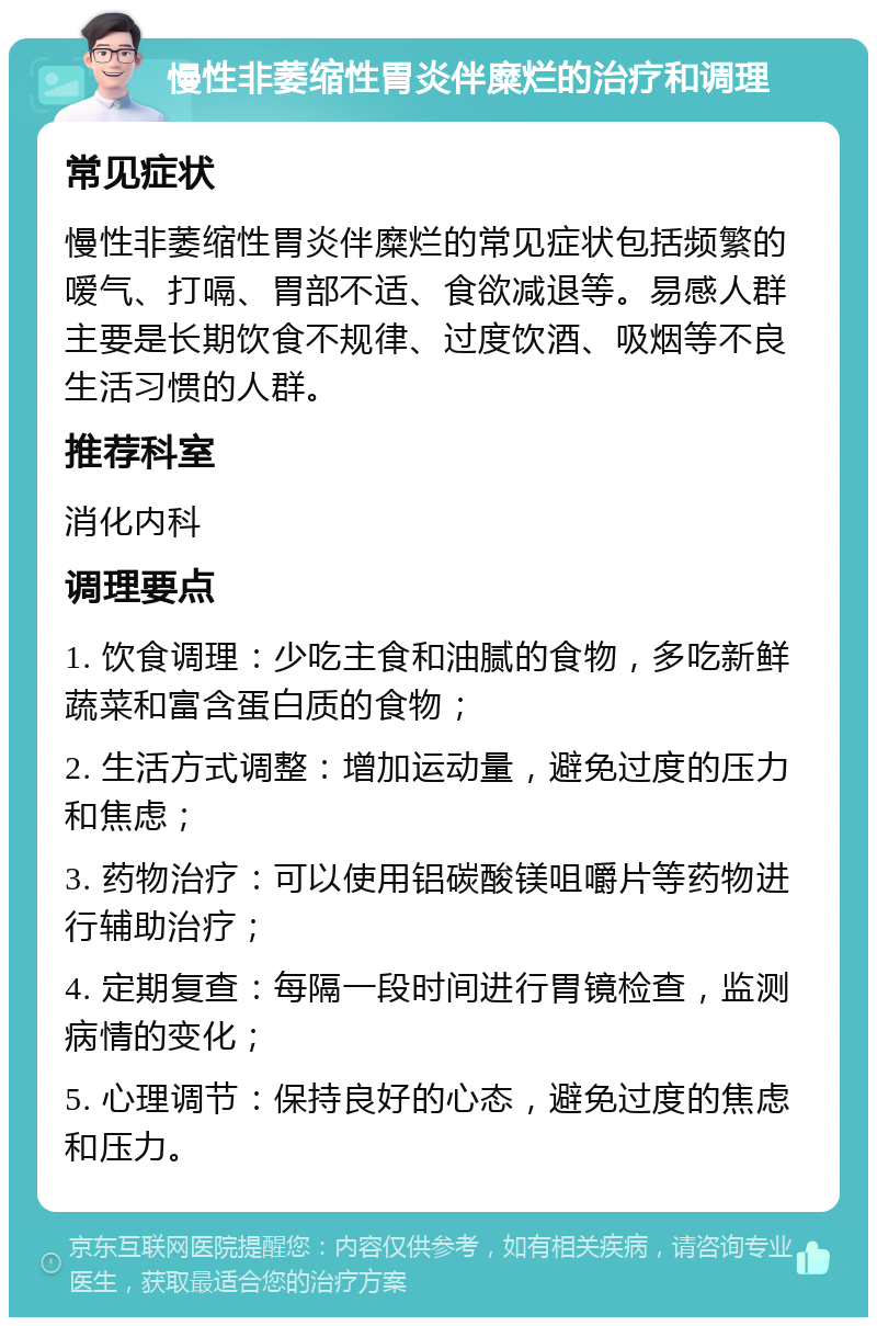 慢性非萎缩性胃炎伴糜烂的治疗和调理 常见症状 慢性非萎缩性胃炎伴糜烂的常见症状包括频繁的嗳气、打嗝、胃部不适、食欲减退等。易感人群主要是长期饮食不规律、过度饮酒、吸烟等不良生活习惯的人群。 推荐科室 消化内科 调理要点 1. 饮食调理：少吃主食和油腻的食物，多吃新鲜蔬菜和富含蛋白质的食物； 2. 生活方式调整：增加运动量，避免过度的压力和焦虑； 3. 药物治疗：可以使用铝碳酸镁咀嚼片等药物进行辅助治疗； 4. 定期复查：每隔一段时间进行胃镜检查，监测病情的变化； 5. 心理调节：保持良好的心态，避免过度的焦虑和压力。