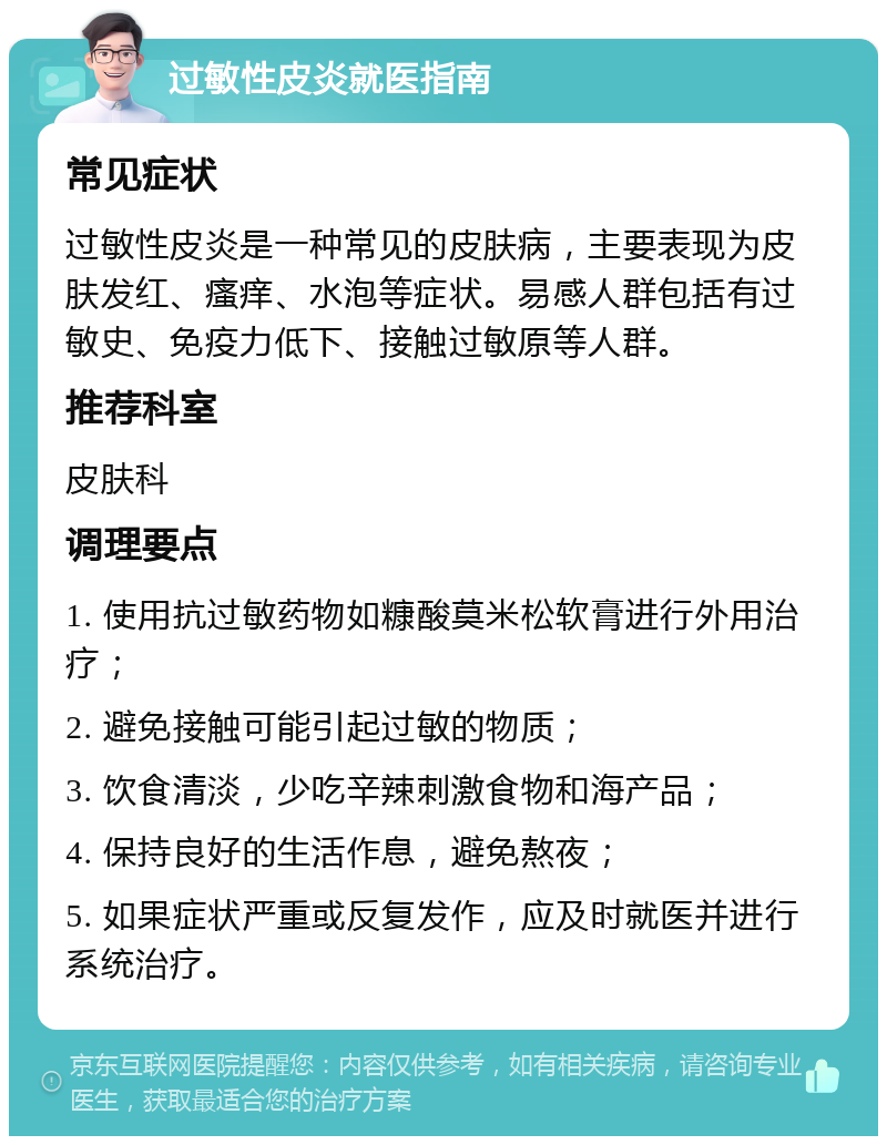 过敏性皮炎就医指南 常见症状 过敏性皮炎是一种常见的皮肤病，主要表现为皮肤发红、瘙痒、水泡等症状。易感人群包括有过敏史、免疫力低下、接触过敏原等人群。 推荐科室 皮肤科 调理要点 1. 使用抗过敏药物如糠酸莫米松软膏进行外用治疗； 2. 避免接触可能引起过敏的物质； 3. 饮食清淡，少吃辛辣刺激食物和海产品； 4. 保持良好的生活作息，避免熬夜； 5. 如果症状严重或反复发作，应及时就医并进行系统治疗。